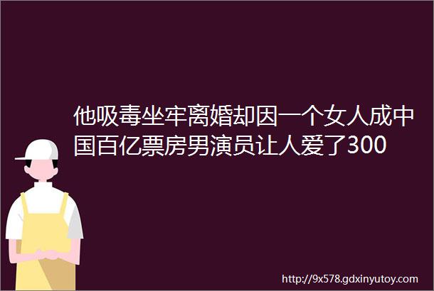 他吸毒坐牢离婚却因一个女人成中国百亿票房男演员让人爱了3000遍